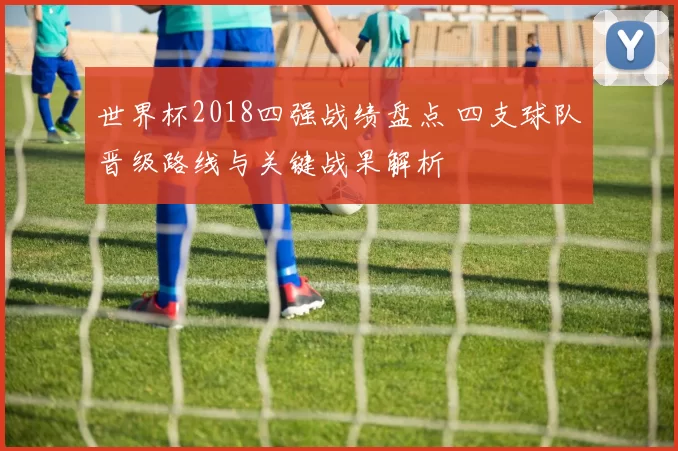 世界杯2018四强战绩盘点 四支球队晋级路线与关键战果解析