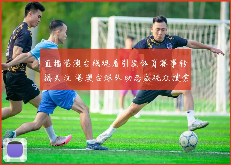 直播港澳台线观看引发体育赛事转播关注 港澳台球队动态成观众搜索焦点