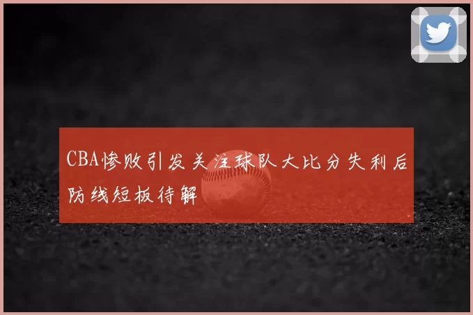 CBA惨败引发关注球队大比分失利后防线短板待解