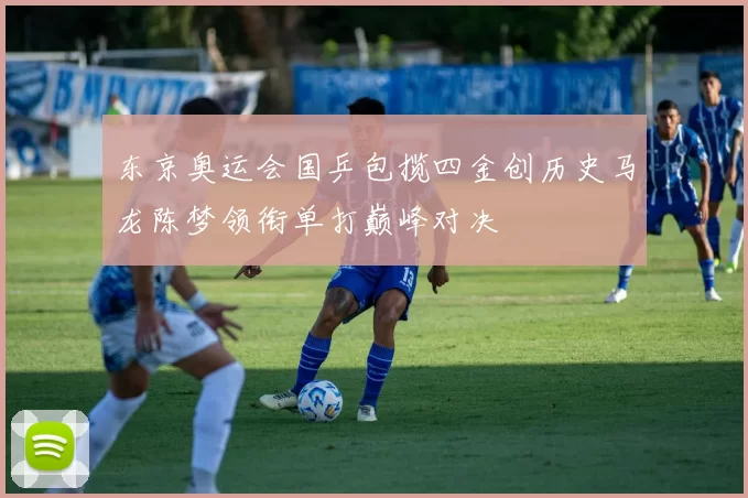东京奥运会国乒包揽四金创历史马龙陈梦领衔单打巅峰对决