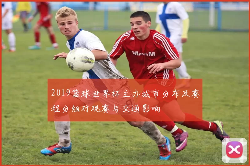 2019篮球世界杯主办城市分布及赛程分组对观赛与交通影响