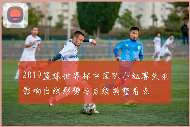 2019篮球世界杯中国队小组赛失利影响出线形势与后续调整看点