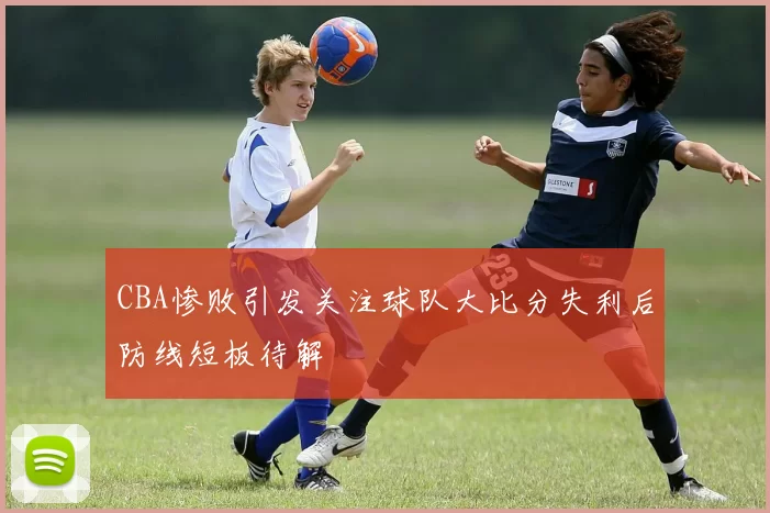 CBA惨败引发关注球队大比分失利后防线短板待解