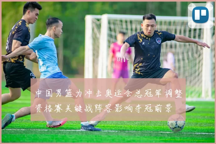 中国男篮为冲击奥运会总冠军调整资格赛关键战阵容影响夺冠前景