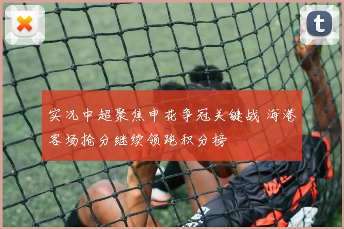 实况中超聚焦申花争冠关键战 海港客场抢分继续领跑积分榜