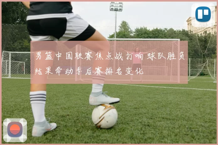男篮中国联赛焦点战打响 球队胜负结果牵动季后赛排名变化