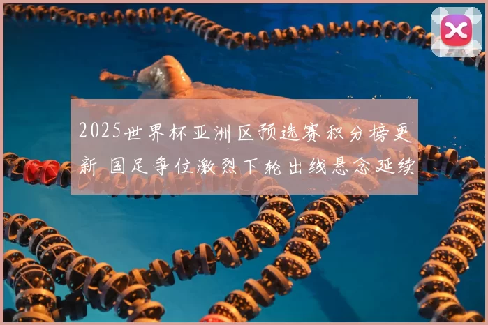 2025世界杯亚洲区预选赛积分榜更新 国足争位激烈下轮出线悬念延续