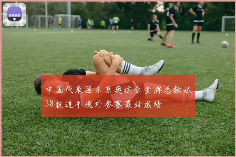 中国代表团东京奥运会金牌总数达38枚追平境外参赛最好成绩