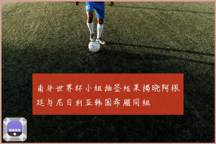 南非世界杯小组抽签结果揭晓阿根廷与尼日利亚韩国希腊同组