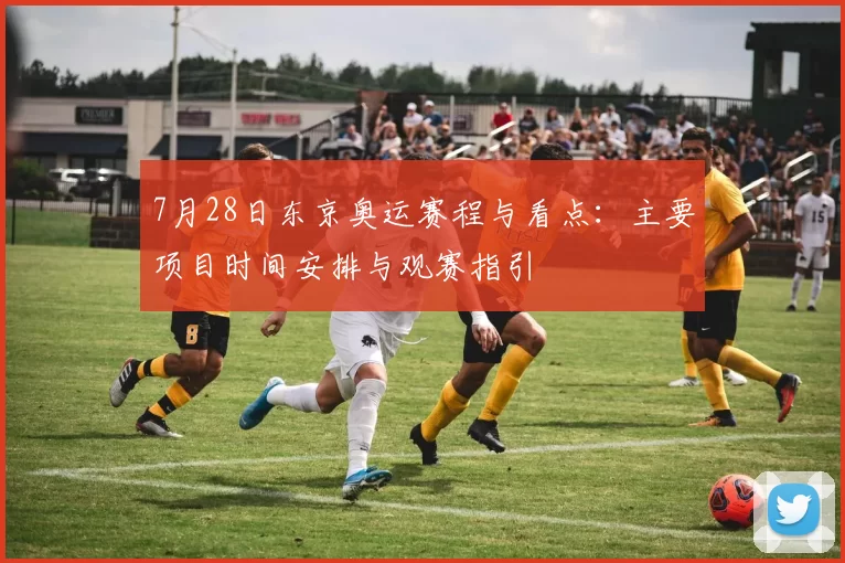 7月28日东京奥运赛程与看点：主要项目时间安排与观赛指引