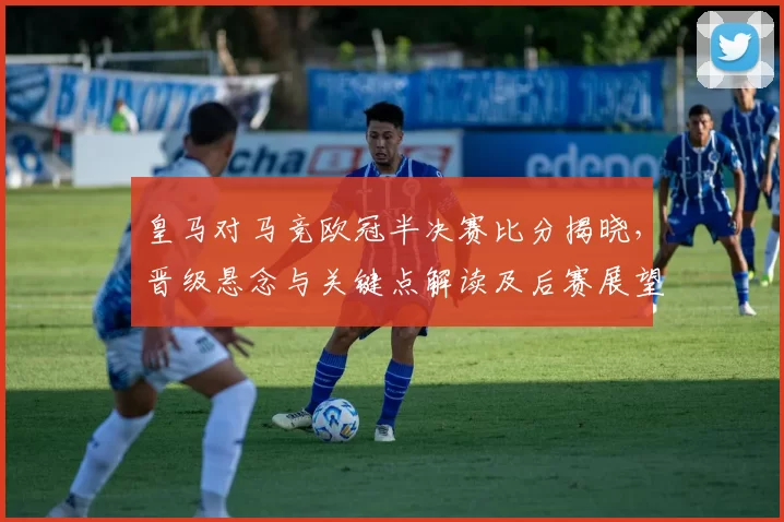 皇马对马竞欧冠半决赛比分揭晓,晋级悬念与关键点解读及后赛展望
