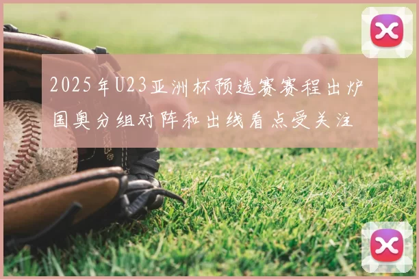 2025年U23亚洲杯预选赛赛程出炉 国奥分组对阵和出线看点受关注