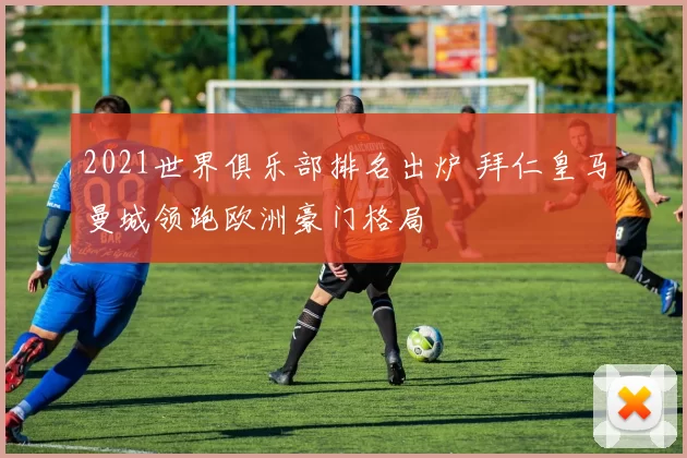 2021世界俱乐部排名出炉 拜仁皇马曼城领跑欧洲豪门格局
