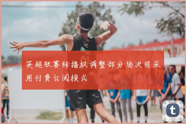 英超联赛转播权调整部分场次将采用付费订阅模式