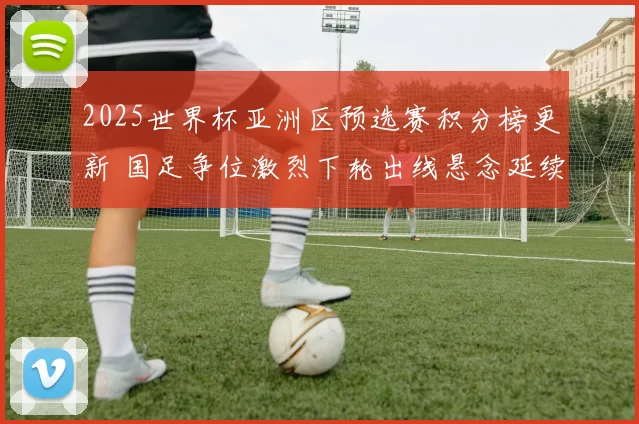 2025世界杯亚洲区预选赛积分榜更新 国足争位激烈下轮出线悬念延续