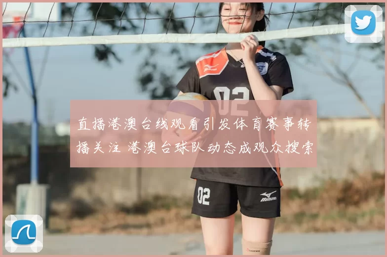 直播港澳台线观看引发体育赛事转播关注 港澳台球队动态成观众搜索焦点