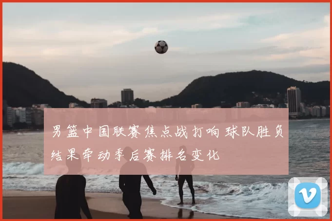 男篮中国联赛焦点战打响 球队胜负结果牵动季后赛排名变化