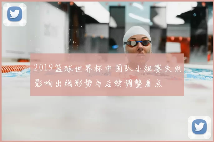 2019篮球世界杯中国队小组赛失利影响出线形势与后续调整看点