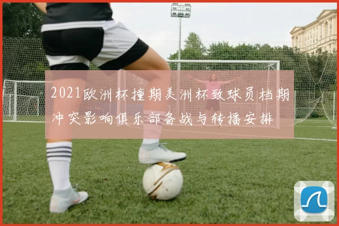 2021欧洲杯撞期美洲杯致球员档期冲突影响俱乐部备战与转播安排