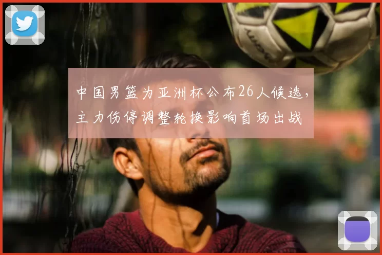 中国男篮为亚洲杯公布26人候选，主力伤停调整轮换影响首场出战
