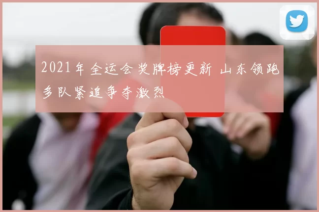 2021年全运会奖牌榜更新 山东领跑多队紧追争夺激烈