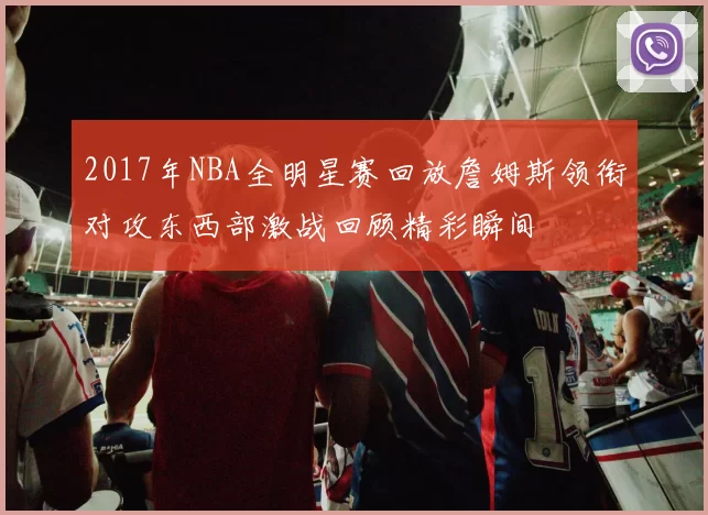 2017年NBA全明星赛回放詹姆斯领衔对攻东西部激战回顾精彩瞬间