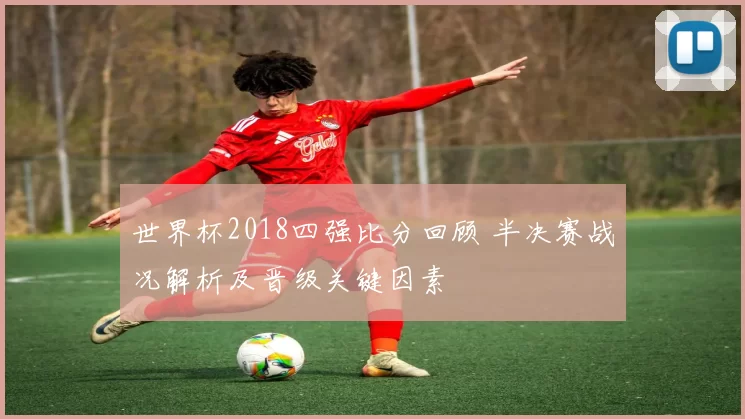 世界杯2018四强比分回顾 半决赛战况解析及晋级关键因素