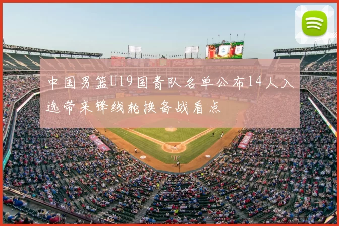 中国男篮U19国青队名单公布14人入选带来锋线轮换备战看点