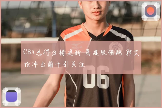 CBA总得分榜更新 易建联领跑 郭艾伦冲击前十引关注