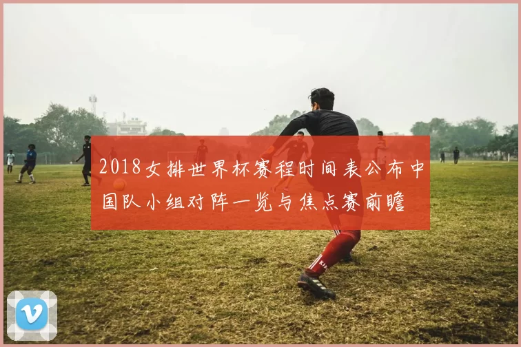 2018女排世界杯赛程时间表公布中国队小组对阵一览与焦点赛前瞻