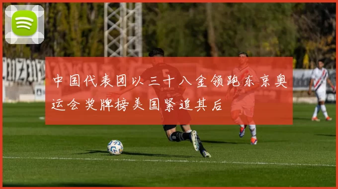 中国代表团以三十八金领跑东京奥运会奖牌榜美国紧追其后