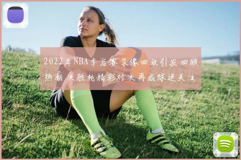 2022年NBA季后赛录像回放引发回顾热潮 决胜轮精彩对决再成球迷关注焦点
