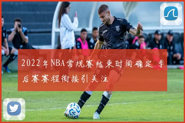 2022年NBA常规赛结束时间确定 季后赛赛程衔接引关注