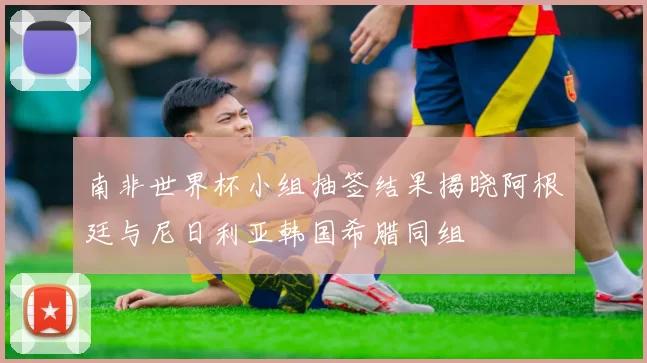 南非世界杯小组抽签结果揭晓阿根廷与尼日利亚韩国希腊同组