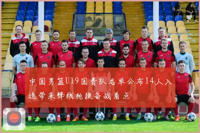中国男篮U19国青队名单公布14人入选带来锋线轮换备战看点