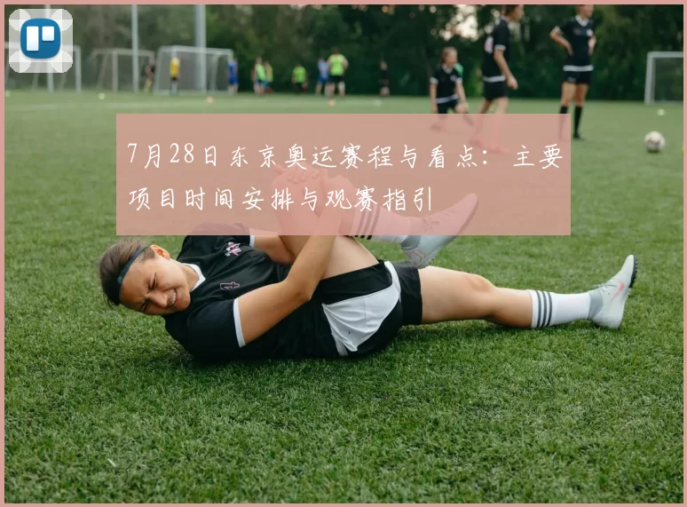 7月28日东京奥运赛程与看点：主要项目时间安排与观赛指引