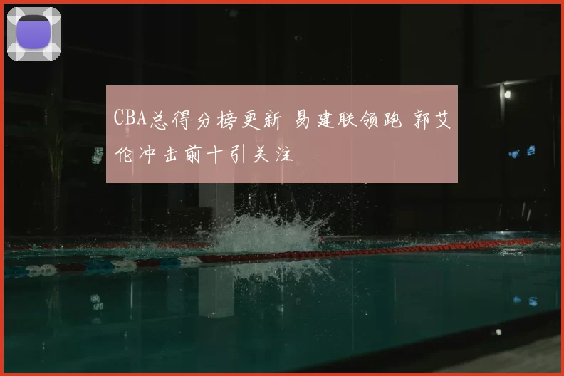 CBA总得分榜更新 易建联领跑 郭艾伦冲击前十引关注