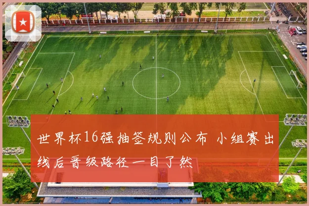 世界杯16强抽签规则公布 小组赛出线后晋级路径一目了然
