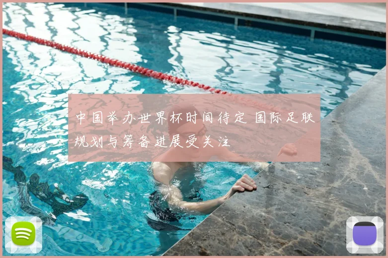中国举办世界杯时间待定 国际足联规划与筹备进展受关注