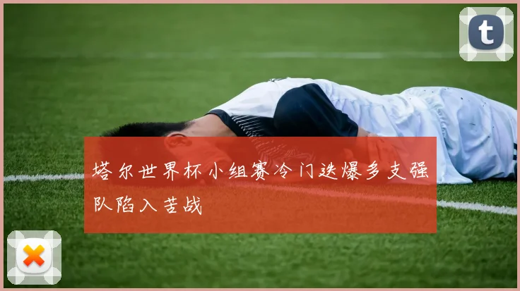 塔尔世界杯小组赛冷门迭爆多支强队陷入苦战