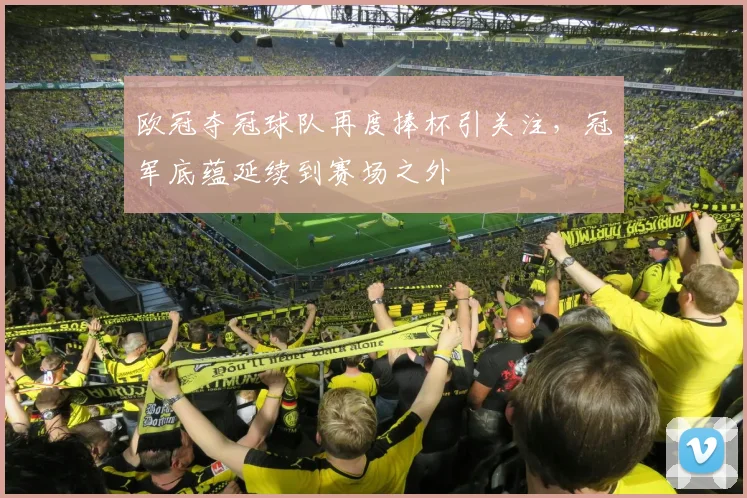 欧冠夺冠球队再度捧杯引关注,冠军底蕴延续到赛场之外