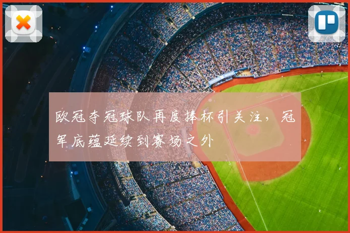 欧冠夺冠球队再度捧杯引关注,冠军底蕴延续到赛场之外