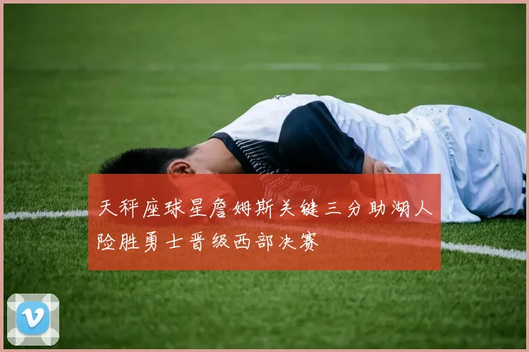 天秤座球星詹姆斯关键三分助湖人险胜勇士晋级西部决赛