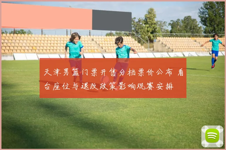 天津男篮门票开售分档票价公布 看台座位与退改政策影响观赛安排