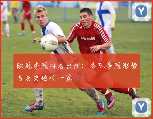 欧冠夺冠排名出炉:各队争冠形势与历史地位一览