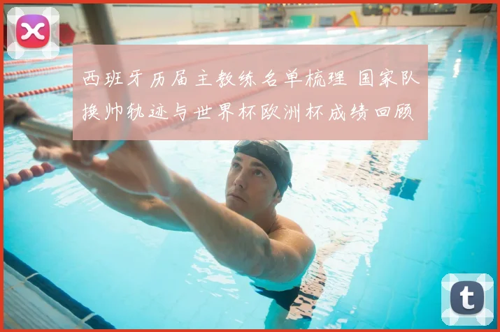 西班牙历届主教练名单梳理 国家队换帅轨迹与世界杯欧洲杯成绩回顾