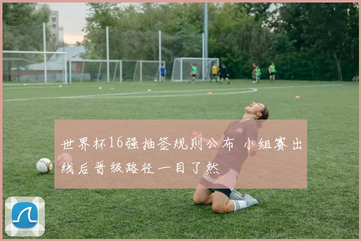 世界杯16强抽签规则公布 小组赛出线后晋级路径一目了然