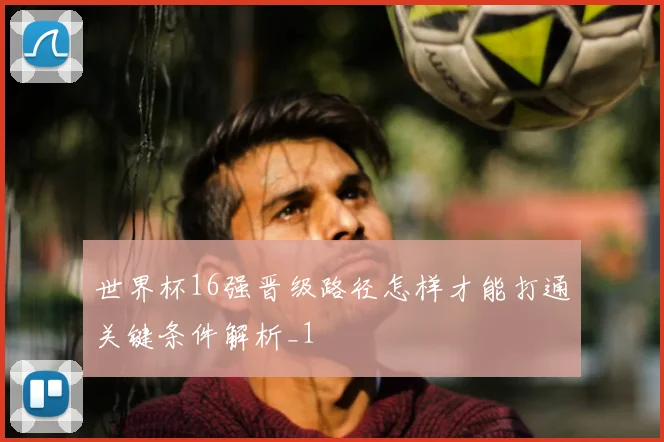 世界杯16强晋级路径怎样才能打通关键条件解析_1