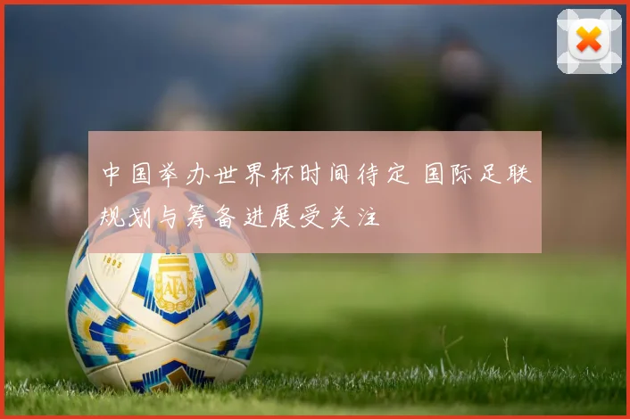 中国举办世界杯时间待定 国际足联规划与筹备进展受关注
