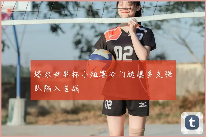 塔尔世界杯小组赛冷门迭爆多支强队陷入苦战